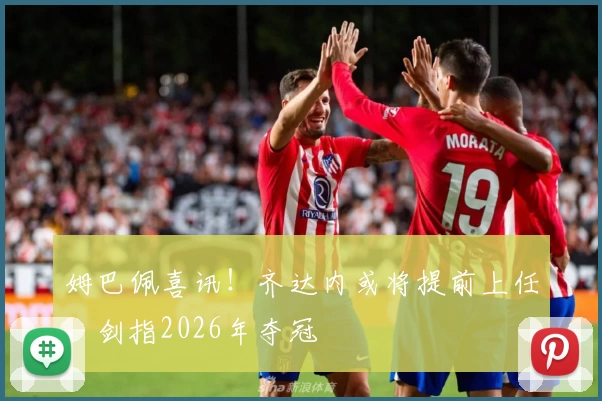 姆巴佩喜讯！齐达内或将提前上任，剑指2026年夺冠