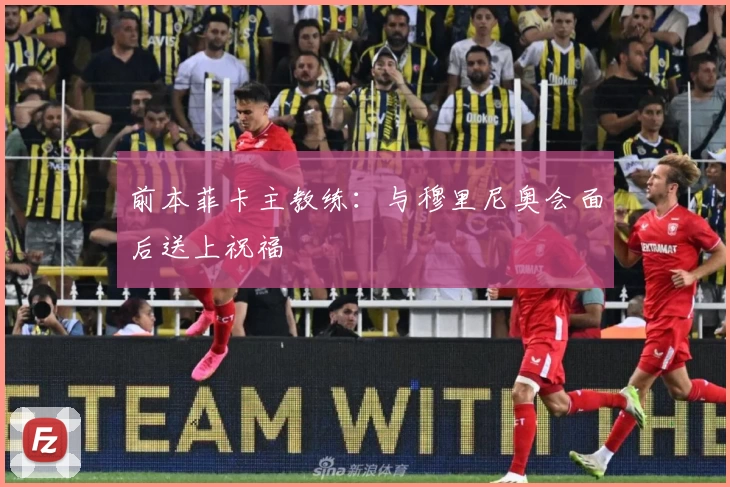 前本菲卡主教练：与穆里尼奥会面后送上祝福