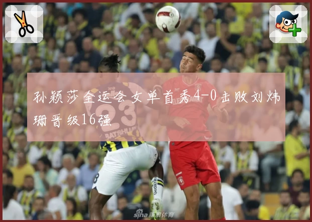 孙颖莎全运会女单首秀4-0击败刘炜珊晋级16强