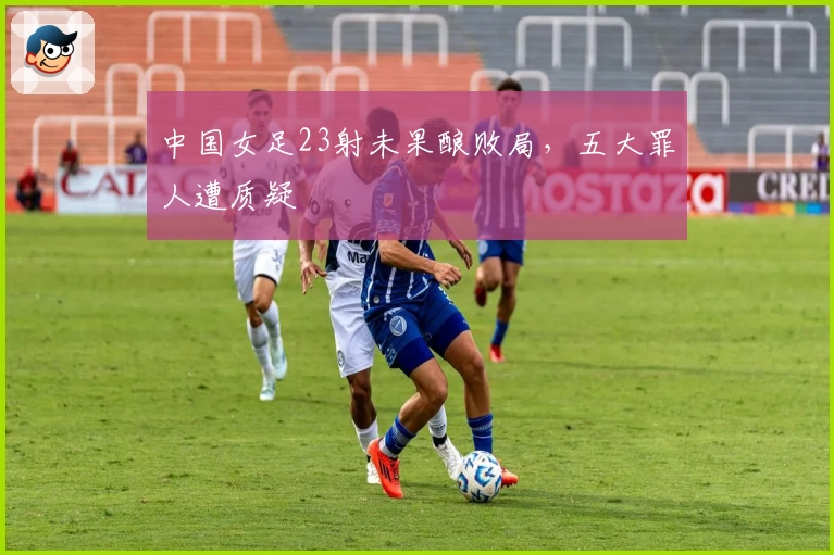 中国女足23射未果酿败局，五大罪人遭质疑