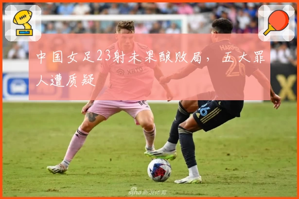 中国女足23射未果酿败局，五大罪人遭质疑