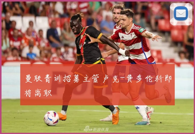 曼联青训招募主管卢克-费多伦科即将离职