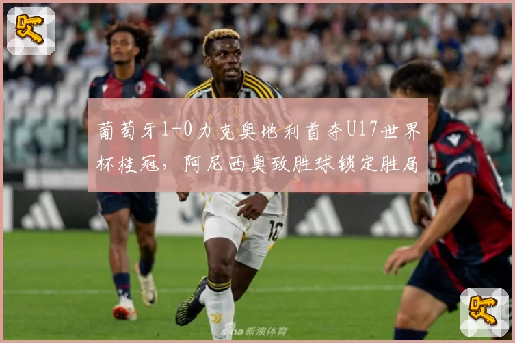 葡萄牙1-0力克奥地利首夺U17世界杯桂冠，阿尼西奥致胜球锁定胜局