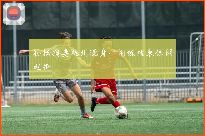 孙杨携妻杭州现身，训练结束休闲逛街